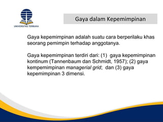 Gaya dalam Kepemimpinan
Gaya kepemimpinan adalah suatu cara berperilaku khas
seorang pemimpin terhadap anggotanya.
Gaya kepemimpinan terdiri dari: (1) gaya kepemimpinan
kontinum (Tannenbaum dan Schmidt, 1957); (2) gaya
kempemimpinan managerial grid; dan (3) gaya
kepemimpinan 3 dimensi.
 