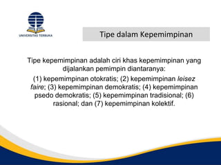 Tipe dalam Kepemimpinan
Tipe kepemimpinan adalah ciri khas kepemimpinan yang
dijalankan pemimpin diantaranya:
(1) kepemimpinan otokratis; (2) kepemimpinan leisez
faire; (3) kepemimpinan demokratis; (4) kepemimpinan
psedo demokratis; (5) kepemimpinan tradisional; (6)
rasional; dan (7) kepemimpinan kolektif.
 