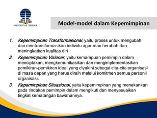 Model-model dalam Kepemimpinan
1. Kepemimpinan Transformasional, yaitu proses untuk mengubah
dan mentransformasikan individu agar mau berubah dan
meningkatkan kualitas diri
2. Kepemimpinan Visioner, yaitu kemampuan pemimpin dalam
menciptakan, mengkomunikasikan dan mengimplementasikan
pemikiran-pemikiran ideal yang diyakini sebagai cita-cita organisasi
di masa depan yang harus diraih melalui komitmen semua personil
organisasi.
3. Kepemimpinan Situasional, yaitu kepemimpinan yang menekankan
pada tindakan pemimpin dalam mengikuti dan menyesuaikan
tingkat kematangan bawahannya.
 
