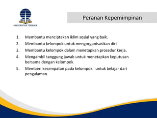 Peranan Kepemimpinan
1. Membantu menciptakan iklim sosial yang baik.
2. Membantu kelompok untuk mengorganisasikan diri
3. Membantu kelompok dalam menetapkan prosedur kerja.
4. Mengambil tanggung jawab untuk menetapkan keputusan
bersama dengan kelompok.
5. Memberi kesempatan pada kelompok untuk belajar dari
pengalaman.
 