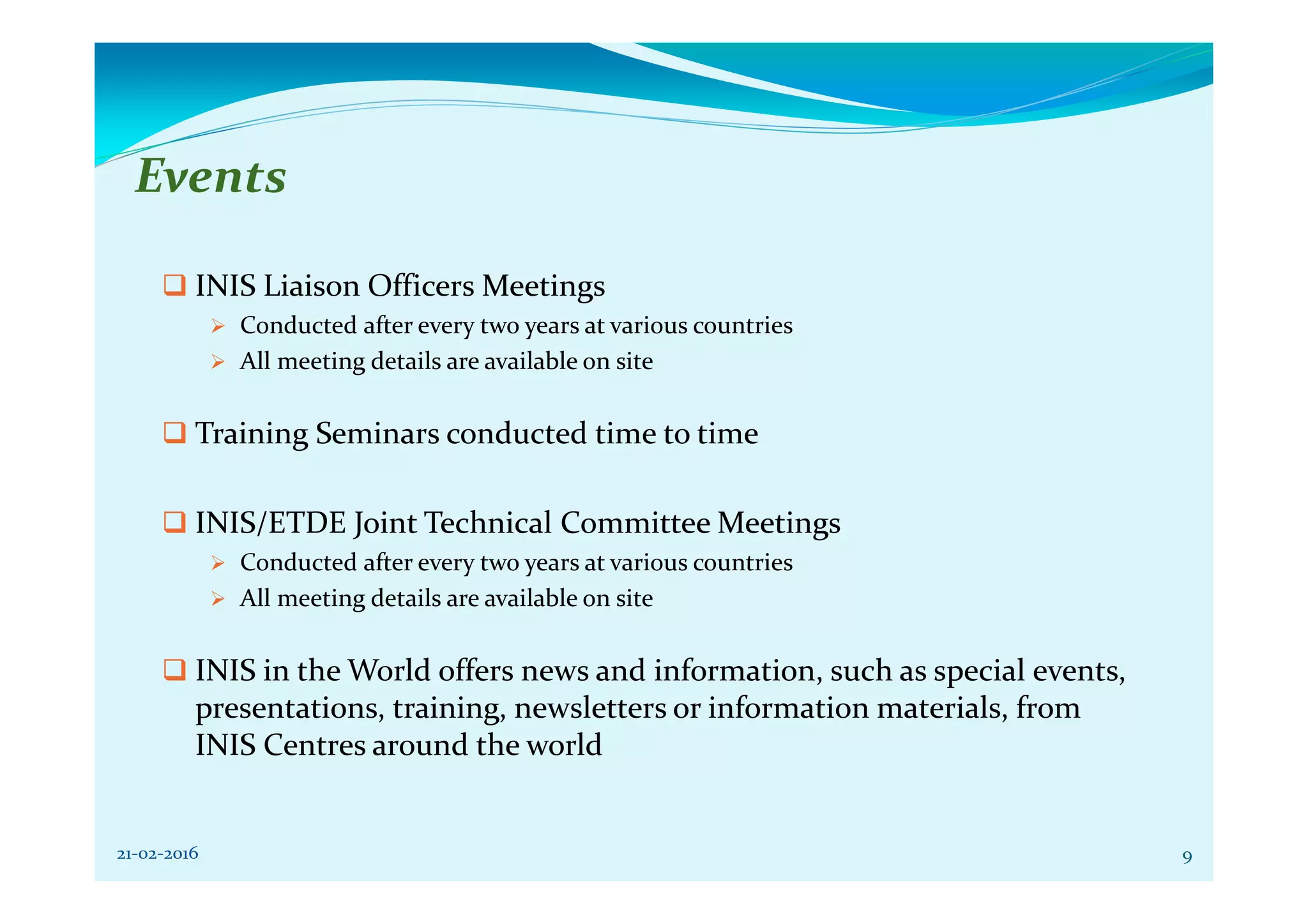 Events
INIS Liaison Officers Meetings
Conducted after every two years at various countries
All meeting details are available on site
Training Seminars conducted time to time
INIS/ETDE Joint Technical Committee Meetings
Conducted after every two years at various countries
All meeting details are available on site
INIS in the World offers news and information, such as special events,
presentations, training, newsletters or information materials, from
INIS Centres around the world
21-02-2016 9
 