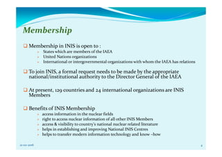 Membership
Membership in INIS is open to :
States which are members of the IAEA
United Nations organizations
International or intergovernmental organizations with whom the IAEA has relations
To join INIS, a formal request needs to be made by the appropriate
national/institutional authority to the Director General of the IAEA
At present, 129 countries and 24 international organizations are INIS
Members
Benefits of INIS Membership
access information in the nuclear fields
right to access nuclear information of all other INIS Members
access & visibility to country's national nuclear related literature
helps in establishing and improving National INIS Centres
helps to transfer modern information technology and know –how
21-02-2016 4
 