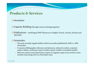 Products & Services
Newsletter
Capacity Building (through various training programs)
Publications - multilingual INIS Thesaurus in English, French, German, Russian and
Spanishas
Atomindex:
The semi-monthly regular bulletin which was earlier published by INIS i.e. INIS
Atomindex.
It contains bibliographic references and abstracts, indexes by author, corporate
author, subject, conference report number, patent number or standard number
INIS were used to send information output on magnetic tapes every month to each
member state along with two Atomindex issue
21-02-2016 7
 