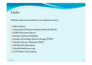 Links
INIS provides various links on its website for users :
IAEA Library
International Nuclear Library Network (INLN)
CERN Document Server
Energy Citations Database
Energy Technology Data Exchange (ETDE)
Nuclear Science Abstracts (NSA)
OECD/NEA Data Bank
WorldWideScience.org
ICTP Marie Curie Library
821-02-2016
 