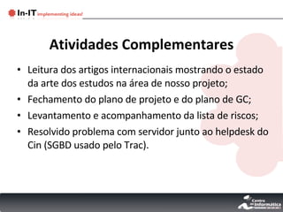 Atividades Complementares Leitura dos artigos internacionais mostrando o estado da arte dos estudos na área de nosso projeto; Fechamento do plano de projeto e do plano de GC; Levantamento e acompanhamento da lista de riscos; Resolvido problema com servidor junto ao helpdesk do Cin (SGBD usado pelo Trac). 