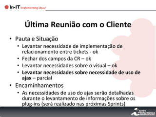 Última Reunião com o Cliente Pauta e Situação Levantar necessidade de implementação de relacionamento entre tickets - ok  Fechar dos campos da CR – ok Levantar necessidades sobre o visual – ok Levantar necessidades sobre necessidade de uso de ajax  – parcial Encaminhamentos As necessidades de uso do ajax serão detalhadas durante o levantamento de informações sobre os plug-ins (será realizado nas próximas Sprints) 