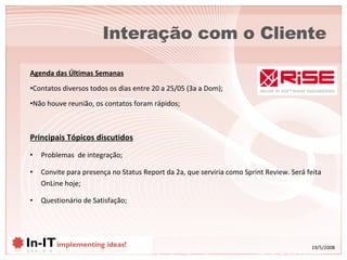 Interação com o Cliente Principais Tópicos discutidos Problemas  de integração; Convite para presença no Status Report da 2a, que serviria como Sprint Review. Será feita OnLine hoje; Questionário de Satisfação; Agenda das Últimas Semanas Contatos diversos todos os dias entre 20 a 25/05 (3a a Dom); Não houve reunião, os contatos foram rápidos; 