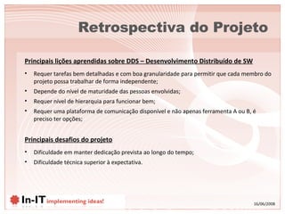 Retrospectiva do Projeto Principais desafios do projeto Dificuldade em manter dedicação prevista ao longo do tempo; Dificuldade técnica superior à expectativa. Principais lições aprendidas sobre DDS – Desenvolvimento Distribuído de SW Requer tarefas bem detalhadas e com boa granularidade para permitir que cada membro do projeto possa trabalhar de forma independente; Depende do nível de maturidade das pessoas envolvidas; Requer nível de hierarquia para funcionar bem; Requer uma plataforma de comunicação disponível e não apenas ferramenta A ou B, é preciso ter opções; 
