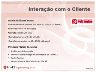 Interação com o Cliente Principais Tópicos discutidos Problemas  de integração; Definição sobre entrega dos deliverables do Sprint #2; Sprint Review; Questionário de Satisfação Sprint #2 e #3; Agenda das Últimas Semanas Contatos diversos todos os dias entre 20 a 25/05 (3a a Dom); Conversa virtual em 29/05 (5a);  Contato no dia 02/06 (2a); Contatos diversos entre 03 a 13/06; Reuniões presenciais em 14 e 15/06 (sáb, dom); 
