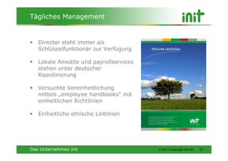 Tägliches Management


   Director steht immer als
   Schlüsselfunktionär zur Verfügung

   Lokale Anwälte und payrollservices
   stehen unter deutscher
   Koordinierung

   Versuchte Vereinheitlichung
   mittels „employee handbooks“ mit
   einheitlichen Richtlinien

   Einheitliche ethische Leitlinien




Das Unternehmen init                    © 2011 Copyright init AG   12
 