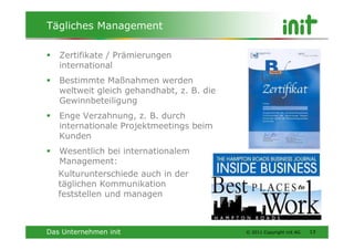 Tägliches Management

   Zertifikate / Prämierungen
   international
   Bestimmte Maßnahmen werden
   weltweit gleich gehandhabt, z. B. die
   Gewinnbeteiligung
   Enge Verzahnung, z. B. durch
   internationale Projektmeetings beim
   Kunden
   Wesentlich bei internationalem
   Management:
   Kulturunterschiede auch in der
   täglichen Kommunikation
   feststellen und managen



Das Unternehmen init                       © 2011 Copyright init AG   13
 