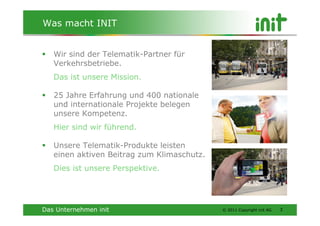 Was macht INIT


   Wir sind der Telematik-Partner für
   Verkehrsbetriebe.
   Das ist unsere Mission.

   25 Jahre Erfahrung und 400 nationale
   und internationale Projekte belegen
   unsere Kompetenz.
   Hier sind wir führend.

   Unsere Telematik-Produkte leisten
   einen aktiven Beitrag zum Klimaschutz.
   Dies ist unsere Perspektive.




Das Unternehmen init                        © 2011 Copyright init AG   3
 
