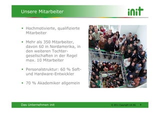 Unsere Mitarbeiter


  Hochmotivierte, qualifizierte
  Mitarbeiter

  Mehr als 350 Mitarbeiter,
  davon 60 in Nordamerika, in
  den weiteren Tochter-
  gesellschaften in der Regel
  max. 10 Mitarbeiter

  Personalstruktur: 60 % Soft-
  und Hardware-Entwickler

  70 % Akademiker allgemein




Das Unternehmen init              © 2011 Copyright init AG   4
 