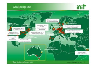 Großprojekte



                                                                Oslo, Norwegen –
                                                                1.200 Fahrzeuge                INIT OY
   INIT Inc.                                                                                 Helsinki (FI)
(Vancouver, BC)       INIT Inc.                                          INIT LTD
                                              Leicester, UK –
                    (Montréal, QC)                                   Nottingham (UK)   Stockholm, Schweden –
                                                   1.200
                                                                                          2.100 Fahrzeuge
       Vancouver, BC –                        Informations-
       1.400 Fahrzeuge                           einheiten
                                                                                         Stadtverkehr Bayern –
  Seattle, WA –                      New York City, NY –                                    3.000 Fahrzeuge
                                                             init AG + INIT GmbH
1.450 Fahrzeuge                       2.100 Fahrzeuge
                                                               + initplan GmbH
                             INIT Inc.                             Karlsruhe
Denver, CO –
                          (Chesapeake, VA)
   1.000
 Fahrzeuge         Houston, TX –
                  1.300 Fahrzeuge


                                                                                                               INIT FZE
                                                                                                             (Dubai, VAE)
                                                               INIT PTY LTD
                                                           (Brisbane, Australien)

                                                                                                           Dubai, VAE –
                                                                                                         2.100 Fahrzeuge




      Das Unternehmen init                                                               © 2011 Copyright init AG     7
 