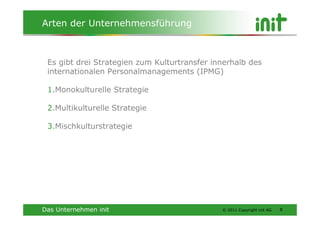Arten der Unternehmensführung



 Es gibt drei Strategien zum Kulturtransfer innerhalb des
 internationalen Personalmanagements (IPMG)

 1.Monokulturelle Strategie

 2.Multikulturelle Strategie

 3.Mischkulturstrategie




Das Unternehmen init                          © 2011 Copyright init AG   8
 