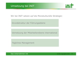 Umsetzung bei INIT



Wir bei INIT setzen auf die Monokulturelle Strategie:


 Grundstruktur der Führungsebene




 Vernetzung der Mitarbeiterebene international




 Tägliches Management




Das Unternehmen init                           © 2011 Copyright init AG   9
 