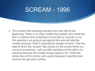 SCREAM - 1996
S This scream film opening includes one main title at the
beginning. There is no other credits that explain who made the
film or anyone who is starring in it and this is unusual. In my
film opening I am going to go against this and still add the
credits because i think it essential for people to know. I like the
idea of when the 'scream' title comes on the screen there is a
sound of screaming. I will use little elements of this within my
opening because the smaller things signify a lot. I think the
whole idea of the phone call is good because it signifies how
anyone can get your number.
 
