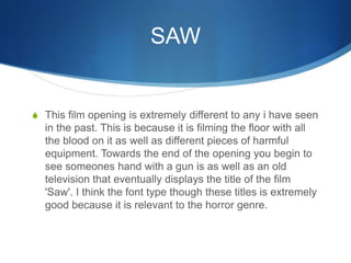 SAW
S This film opening is extremely different to any i have seen
in the past. This is because it is filming the floor with all
the blood on it as well as different pieces of harmful
equipment. Towards the end of the opening you begin to
see someones hand with a gun is as well as an old
television that eventually displays the title of the film
'Saw'. I think the font type though these titles is extremely
good because it is relevant to the horror genre.
 
