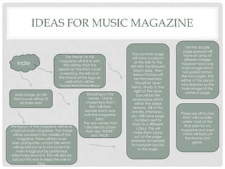 IDEAS FOR MUSIC MAGAZINE
Indie
Main image on the
front cover will be of
an indie artist
The theme for this
magazine will link in with
the clothes that the
person on the front cover
is wearing, this will be in
the theme of the logo as
well which will be
Purple/Red/White/Black
Deciding on the
names , I have
chosen two that I
like I will then
decide which one
suits the magazine
best.
The two names that
I decided to chose
from are “INDEX”
and “INDE”
The layout of the magazine will be as
a typical music magazine. The image
will be centred in the middle of the
magazine, there will be cover
lines, pull quotes, a main title which
will be laid out as to not cover the
main image put be positioned
effectively around it. This will also be
laid out this way to keep the rule of
third.
The contents page
will have a column
at the side to the
left with the features
listed inside , then
below this box will
be the news box
this will list news
items , finally to the
right of the news
box will be the
reviews box which
will list the ;latest
reviews. All of the
articles, interviews..
etc. Will have page
numbers next to
them in a different
colour. This will
make them stand
out on the page
and easy for people
to navigate quickly
to the page.
For the double
page spread I will
have an array of
different images
however have one
main image which
be spread across
the two pages. This
will be of the person
who features as the
main image of the
contents page.
These are all factors
that I will consider
when I look at the
final plan for my
magazine and want
I think will best suit
the theme and
genre.
 