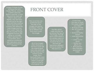 FRONT COVER
Cover Lines;
• The year of music
• This week! Hottest
new talent
• 50 faces of indie
• Win VIP tickets to
v-fest
• Exclusive Hayley
woods
• Indie festival line
ups
• Is Aires out for
good
• Stones new
album out
• 2014 preview
• New interview
exclusively to
index
Image of Hayley Sunter
acting as the artist
Hayley Woods, wearing
a tartan dress red
lipstick, eye liner, a nose
ring and has dark hair
which is down and
slightly curly, her hair is
pushed up by her right
hand and she is looking
down away from the
camera. She will be the
main image one the
front cover. There will
also be counter image
of Sophie Purchon she
will be on a smaller
scale in between the
cover lines, she is
wearing a patterned
shirt, blue jeans and is
pointing towards the
camera.
The cover lines are
positioned down
the side of the
image and above
and below. They will
be of different size
fonts wont cover
the image.
The title will be
index and this will
be across the top of
the image. This will
be in a font which is
of a similar colour to
the rest of the fonts
however the X and
the end will
become a different
font as to make the
title stand out.
All of the images
which feature on
the front cover will
be original apart
from one which will
be the ticket at the
bottom of the
page, this is
because there were
no 2014/2013 tickets
which I could get
hold of in time to
photograph one.
 