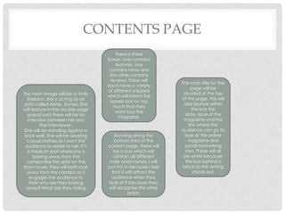 CONTENTS PAGE
The main title for the
page will be
situated at the top
of the page, this will
also feature within
the box the
date, issue of the
magazine and the
link where the
audience can go to
look at the online
magazine and
social networking
sites. These will all
be white because
the box behind is
black so the writing
stands out.
There is three
boxes, one contains
features, one
contains news and
the other contains
reviews. These will
each have a variety
of different snippets
which will inform the
reader but no too
much that they
wont buy the
magazine.
The main image will be of Holly
Sheldon, she is acting as an
artist called Aimie Stones. She
will feature in the double page
spread and there will be an
interview between her and
the interviewer.
She will be standing against a
brick wall. She will be wearing
casual clothes as I want the
audience to relate to her, it’s
a medium shot where she is
looking away from the
camera like the artist on the
front cover. They will both look
away from the camera so it
engages the audience to
think why are they looking
away? What are they hiding
Running along the
bottom third of the
content page, there will
be a box which will
contain all different
indie artist names. I will
put this in because I feel
that it will attract the
audience when they
look at it because they
will recognise the other
artists.
 