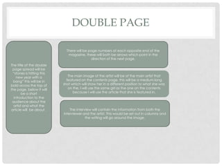 DOUBLE PAGE
The title of the double
page spread will be
“stones is hitting this
new year with a
bang” this will be in
bold across the top of
the page, below it will
be a short
introduction to the
audience about the
artist and what the
article will be about .
There will be page numbers at each opposite end of the
magazine, these will both be arrows which point in the
direction of the next page.
The main image of the artist will be of the main artist that
featured on the contents page, this will be a medium long
shot which will show her in a different position to what she was
on the, I will use the same girl as the one on the contents
because I will use the article that she is featured in.
The interview will contain the information from both the
interviewer and the artist. This would be set out in columns and
the writing will go around the image.
 