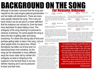 BACKGROUND ON THE SONGFor Reasons Unknown
For reasons Unknown, is the fifth track on
their second album ‘Sam’s Town.’ It became
on of their lowest singles in the UK to date
and only spent one week on the UK Top 75.
The lead singer said that they had released
too many singles for the album and wished
they hadn’t released the single ‘bones.’ By
making a new music video for the song it will
allow the single to be placed back into the
charts and hopefully be more popular than it
was previously.
Although it has been rumoured that the song was
inspired by the Lead singers paternal grandmother
and her battle with Alzheimer's. There are many
ways people interpret the song. This is why we
have chose it as we can give it a newer definition
that the audience can connect to. Even the band
have described it’s about falling in love. The
ambiguity of the song meaning it is personal to
whoever is listening. For some people the song is
about the fear of getting older and losing
everything. For others this strong idea of time and
perhaps getting older is clear in the song. Lot’s of
other people think it is about love. Where
Somebody has fallen out of love and it is
describing these inner emotions. As the
song can be interpreted in many different
ways the music video will try contain this
ambiguity as what is intriguing to the
audience is the fact that there is not one
definite meaning and it can be personal
to them and their lives.
 