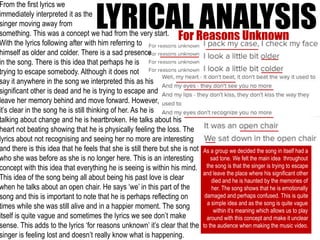 LYRICAL ANALYSISFor Reasons Unknown
As a group we decided the song in itself had a
sad tone. We felt the main idea throughout
the song is that the singer is trying to escape
and leave the place where his significant other
died and he is haunted by the memories of
her. The song shows that he is emotionally
damaged and perhaps confused. This is quite
a simple idea and as the song is quite vague
within it’s meaning which allows us to play
around with this concept and make it unclear
to the audience when making the music video.
From the first lyrics we
immediately interpreted it as the
singer moving away from
something. This was a concept we had from the very start.
With the lyrics following after with him referring to
himself as older and colder. There is a sad presence
in the song. There is this idea that perhaps he is
trying to escape somebody. Although it does not
say it anywhere in the song we interpreted this as his
significant other is dead and he is trying to escape and
leave her memory behind and move forward. However,
it’s clear in the song he is still thinking of her. As he is
talking about change and he is heartbroken. He talks about his
heart not beating showing that he is physically feeling the loss. The
lyrics about not recognising and seeing her no more are interesting
and there is this idea that he feels that she is still there but she is not
who she was before as she is no longer here. This is an interesting
concept with this idea that everything he is seeing is within his mind.
This idea of the song being all about being his past love is clear
when he talks about an open chair. He says ‘we’ in this part of the
song and this is important to note that he is perhaps reflecting on
times while she was still alive and in a happier moment. The song
itself is quite vague and sometimes the lyrics we see don’t make
sense. This adds to the lyrics ‘for reasons unknown’ it’s clear that the
singer is feeling lost and doesn’t really know what is happening.
 