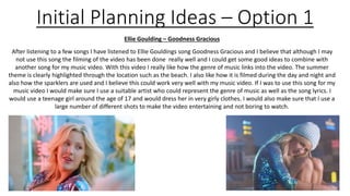 Ellie Goulding – Goodness Gracious
After listening to a few songs I have listened to Ellie Gouldings song Goodness Gracious and I believe that although I may
not use this song the filming of the video has been done really well and I could get some good ideas to combine with
another song for my music video. With this video I really like how the genre of music links into the video. The summer
theme is clearly highlighted through the location such as the beach. I also like how it is filmed during the day and night and
also how the sparklers are used and I believe this could work very well with my music video. If I was to use this song for my
music video I would make sure I use a suitable artist who could represent the genre of music as well as the song lyrics. I
would use a teenage girl around the age of 17 and would dress her in very girly clothes. I would also make sure that I use a
large number of different shots to make the video entertaining and not boring to watch.
Initial Planning Ideas – Option 1
 