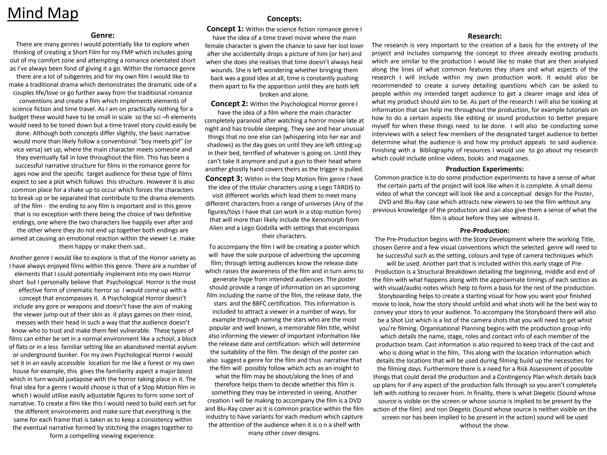Mind Map
Genre:
There are many genres I would potentially like to explore when
thinking of creating a Short Film for my FMP which includes going
out of my comfort zone and attempting a romance orientated short
as I’ve always been fond of giving it a go. Within the romance genre
there are a lot of subgenres and for my own film I would like to
make a traditional drama which demonstrates the dramatic side of a
couples life/love or go further away from the traditional romance
conventions and create a film which implements elements of
science fiction and time travel. As I am on practically nothing for a
budget these would have to be small in scale so the sci –fi elements
would need to be toned down but a time travel story could easily be
done. Although both concepts differ slightly, the basic narrative
would more than likely follow a conventional "boy meets girl" (or
vice versa) set up, where the main character meets someone and
they eventually fall in love throughout the film. This has been a
successful narrative structure for films in the romance genre for
ages now and the specific target audience for these type of films
expect to see a plot which follows this structure. However it is also
common place for a shake up to occur which forces the characters
to break up or be separated that contribute to the drama elements
of the film - the ending to any film is important and in this genre
that is no exception with there being the choice of two definitive
endings, one where the two characters live happily ever after and
the other where they do not end up together both endings are
aimed at causing an emotional reaction within the viewer I.e. make
them happy or make them sad..
Concepts:
Concept 1: Within the science fiction romance genre I
have the idea of a time travel movie where the main
female character is given the chance to save her lost lover
after she accidentally drops a picture of him (or her) and
when she does she realises that time doesn’t always heal
wounds. She is left wondering whether bringing them
back was a good idea at all, time is constantly pushing
them apart to fix the apparition until they are both left
broken and alone.
Concept 2: Within the Psychological Horror genre I
have the idea of a film where the main character
completely paranoid after watching a horror movie late at
night and has trouble sleeping. They see and hear unusual
things that no one else can (whispering into her ear and
shadows) as the day goes on until they are left sitting up
in their bed, terrified of whatever is going on. Until they
can’t take it anymore and put a gun to their head where
another ghostly hand covers theirs as the trigger is pulled.
Concept 3: Within in the Stop Motion film genre I have
the idea of the titular characters using a Lego TARDIS to
visit different worlds which lead them to meet many
different characters from a range of universes (Any of the
figures/toys I have that can work in a stop motion form)
that will more than likely include the Xenomorph from
Alien and a Lego Godzilla with settings that encompass
their characters.
Research:
The research is very important to the creation of a basis for the entirety of the
project and includes comparing the concept to three already existing products
which are similar to the production I would like to make that are then analysed
along the lines of what common features they share and what aspects of the
research I will include within my own production work. It would also be
recommended to create a survey detailing questions which can be asked to
people within my intended target audience to get a clearer image and idea of
what my product should aim to be. As part of the research I will also be looking at
information that can help me throughout the production, for example tutorials on
how to do a certain aspects like editing or sound production to better prepare
myself for when these things need to be done. I will also be conducting some
interviews with a select few members of the designated target audience to better
determine what the audience is and how my product appeals to said audience.
Finishing with a Bibliography of resources I would use to go about my research
which could include online videos, books and magazines.
Production Experiments:
Common practice is to do some production experiments to have a sense of what
the certain parts of the project will look like when it is complete. A small demo
video of what the concept will look like and a conceptual design for the Poster,
DVD and Blu-Ray case which attracts new viewers to see the film without any
previous knowledge of the production and can also give them a sense of what the
film is about before they see witness it.
To accompany the film I will be creating a poster which
will have the sole purpose of advertising the upcoming
film; through letting audiences know the release date
which raises the awareness of the film and in turn aims to
generate hype from intended audiences. The poster
should provide a range of information on an upcoming
film including the name of the film, the release date, the
stars and the BBFC certification. This information is
included to attract a viewer in a number of ways, for
example through naming the stars who are the most
popular and well known, a memorable film title, whilst
also informing the viewer of important information like
the release date and certification- which will determine
the suitability of the film. The design of the poster can
also suggest a genre for the film and thus narrative that
the film will possibly follow which acts as an insight to
what the film may be about/along the lines of and
therefore helps them to decide whether this film is
something they may be interested in seeing. Another
creation I will be making to accompany the film is a DVD
and Blu-Ray cover as it is common practice within the film
industry to have variants for each medium which capture
the attention of the audience when it is o n a shelf with
many other cover designs.
Another genre I would like to explore is that of the Horror variety as
I have always enjoyed films within this genre. There are a number of
elements that I could potentially implement into my own Horror
short but I personally believe that Psychological Horror is the most
effective form of cinematic horror so I would come up with a
concept that encompasses it. A Psychological Horror doesn’t
include any gore or weapons and doesn’t have the aim of making
the viewer jump out of their skin as it plays games on their mind,
messes with their head in such a way that the audience doesn’t
know who to trust and make them feel vulnerable. These types of
films can either be set in a normal environment like a school, a block
of flats or in a less familiar setting like an abandoned mental asylum
or underground bunker. For my own Psychological Horror I would
set it in an easily accessible location for me like a forest or my own
house for example, this gives the familiarity aspect a major boost
which in turn would juxtapose with the horror taking place in it. The
final idea for a genre I would choose is that of a Stop Motion film in
which I would utilise easily adjustable figures to form some sort of
narrative. To create a film like this I would need to build each set for
the different environments and make sure that everything is the
same for each frame that is taken as to keep a consistency within
the eventual narrative formed by stitching the images together to
form a compelling viewing experience.
Pre-Production:
The Pre-Production begins with the Story Development where the working Title,
chosen Genre and a few visual conventions which the selected genre will need to
be successful such as the setting, colours and type of camera techniques which
will be used. Another part that is included within this early stage of Pre-
Production is a Structural Breakdown detailing the beginning, middle and end of
the film with what happens along with the approximate timings of each section as
with visual/audio notes which help to form a basis for the rest of the production.
Storyboarding helps to create a starting visual for how you want your finished
movie to look, how the story should unfold and what shots will be the best way to
convey your story to your audience. To accompany the Storyboard there will also
be a Shot List which is a list of the camera shots that you will need to get whist
you're filming. Organisational Planning begins with the production group info
which details the name, stage, roles and contact info of each member of the
production team. Cast information is also required to keep track of the cast and
who is doing what in the film, This along with the location information which
details the locations that will be used during filming build up the necessities for
the filming days. Furthermore there is a need for a Risk Assessment of possible
things that could derail the production and a Contingency Plan which details back
up plans for if any aspect of the production falls through so you aren’t completely
left with nothing to recover from. In finality, there is what Diegetic (Sound whose
source is visible on the screen or whose source is implied to be present by the
action of the film) and non Diegetic (Sound whose source is neither visible on the
screen nor has been implied to be present in the action) sound will be used
without the show.
 