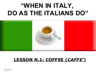 “WHEN IN ITALY,
DO AS THE ITALIANS DO”
LESSON N.1: COFFEE (CAFFE’)
Paolo Donati
 