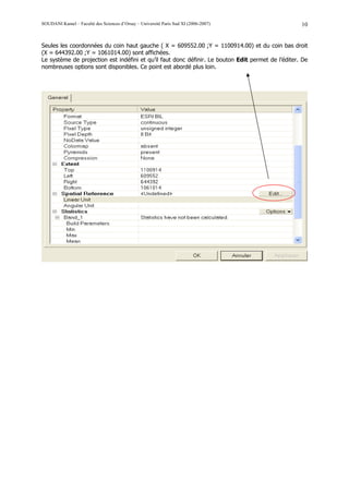 SOUDANI Kamel – Faculté des Sciences d’Orsay – Université Paris Sud XI (2006-2007)                  10


Seules les coordonnées du coin haut gauche ( X = 609552.00 ;Y = 1100914.00) et du coin bas droit
(X = 644392.00 ;Y = 1061014.00) sont affichées.
Le système de projection est indéfini et qu’il faut donc définir. Le bouton Edit permet de l’éditer. De
nombreuses options sont disponibles. Ce point est abordé plus loin.
 