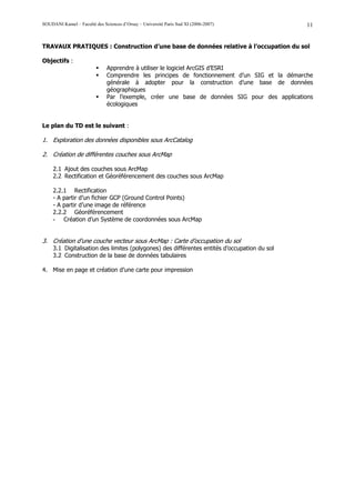 SOUDANI Kamel – Faculté des Sciences d’Orsay – Université Paris Sud XI (2006-2007)            11


TRAVAUX PRATIQUES : Construction d’une base de données relative à l’occupation du sol

Objectifs :
                              Apprendre à utiliser le logiciel ArcGIS d’ESRI
                              Comprendre les principes de fonctionnement d’un SIG et la démarche
                              générale à adopter pour la construction d’une base de données
                              géographiques
                              Par l’exemple, créer une base de données SIG pour des applications
                              écologiques


Le plan du TD est le suivant :

1. Exploration des données disponibles sous ArcCatalog

2. Création de différentes couches sous ArcMap

     2.1 Ajout des couches sous ArcMap
     2.2 Rectification et Géoréférencement des couches sous ArcMap

     2.2.1 Rectification
     - A partir d’un fichier GCP (Ground Control Points)
     - A partir d’une image de référence
     2.2.2 Géoréférencement
     - Création d’un Système de coordonnées sous ArcMap


3. Création d’une couche vecteur sous ArcMap : Carte d’occupation du sol
     3.1 Digitalisation des limites (polygones) des différentes entités d’occupation du sol
     3.2 Construction de la base de données tabulaires

4. Mise en page et création d’une carte pour impression
 