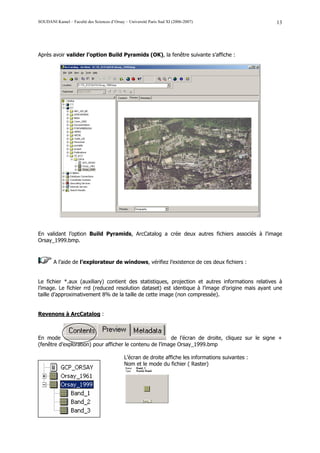 SOUDANI Kamel – Faculté des Sciences d’Orsay – Université Paris Sud XI (2006-2007)                    13




Après avoir valider l’option Build Pyramids (OK), la fenêtre suivante s’affiche :




En validant l’option Build Pyramids, ArcCatalog a crée deux autres fichiers associés à l’image
Orsay_1999.bmp.



        A l’aide de l’explorateur de windows, vérifiez l’existence de ces deux fichiers :


Le fichier *.aux (auxiliary) contient des statistiques, projection et autres informations relatives à
l’image. Le fichier rrd (reduced resolution dataset) est identique à l’image d’origine mais ayant une
taille d’approximativement 8% de la taille de cette image (non compressée).


Revenons à ArcCatalog :



En mode                                                  de l’écran de droite, cliquez sur le signe +
(fenêtre d’exploration) pour afficher le contenu de l’image Orsay_1999.bmp

                                             L’écran de droite affiche les informations suivantes :
                                             Nom et le mode du fichier ( Raster)
 