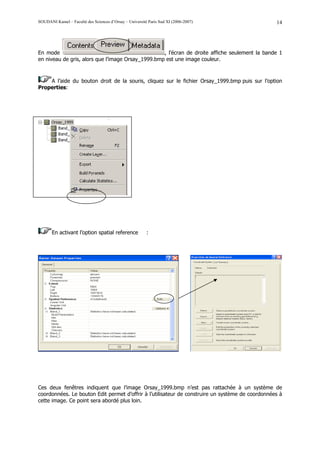 SOUDANI Kamel – Faculté des Sciences d’Orsay – Université Paris Sud XI (2006-2007)                14




En mode                                            , l’écran de droite affiche seulement la bande 1
en niveau de gris, alors que l’image Orsay_1999.bmp est une image couleur.



    A l’aide du bouton droit de la souris, cliquez sur le fichier Orsay_1999.bmp puis sur l’option
Properties:




       En activant l’option spatial reference            :




Ces deux fenêtres indiquent que l’image Orsay_1999.bmp n’est pas rattachée à un système de
coordonnées. Le bouton Edit permet d’offrir à l’utilisateur de construire un système de coordonnées à
cette image. Ce point sera abordé plus loin.
 