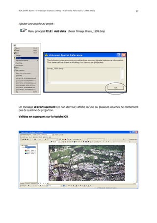 SOUDANI Kamel – Faculté des Sciences d’Orsay – Université Paris Sud XI (2006-2007)          17



Ajouter une couche au projet :

         Menu principal FILE  Add data choisir l’image Orsay_1999.bmp




Un message d’avertissement (et non d’erreur) affiche qu’une ou plusieurs couches ne contiennent
pas de système de projection.

Validez en appuyant sur la touche OK
 