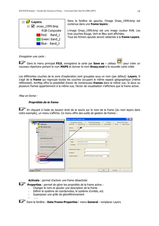 SOUDANI Kamel – Faculté des Sciences d’Orsay – Université Paris Sud XI (2006-2007)                           18


                                                   Dans la fenêtre de gauche, l’image Orsay_1999.bmp est
                                                   contenue dans une frame layers :

                                                   L’image Orsay_1999.bmp est une image couleur RVB. Les
                                                   trois couches Rouge, Vert et Bleu sont affichées.
                                                   Tous les fichiers ajoutés seront rattachés à la frame Layers.




Enregistrer une carte :

      Dans le menu principal FILE, enregistrez la carte par Save as – utilisez    pour créer un
nouveau répertoire portant le nom MAPS et donner le nom Orsay.mxd à la nouvelle carte créée


Les différentes couches de la zone d’exploration sont groupées sous un nom (par défaut) :Layers. Il
s’agit de la frame qui regroupe toutes les couches occupant le même espace géographique (même
référentiel). ArcMap offre la possibilité d’avoir de nombreuses frames dans la même vue. Si deux ou
plusieurs frames appartiennent à la même vue, l’écran de visualisation n’affichera que la frame active.


Mise en forme :

          Propriétés de la frame

       En cliquant à l’aide du bouton droit de la souris sur le nom de la frame (du nom layers dans
notre exemple), un menu s’affiche. Ce menu offre des outils de gestion de frames :




          Activate : permet d’activer une frame désactivée
        Properties : permet de gérer les propriétés de la frame active :
         - Changer le nom et ajouter une description de la frame
         - Définir le système de coordonnées, le système d’unités, ect.
         - Superposer une grille de géoréférencement
         -  ……
        Dans la fenêtre : Data Frame Properties  menu General - remplacer Layers
 