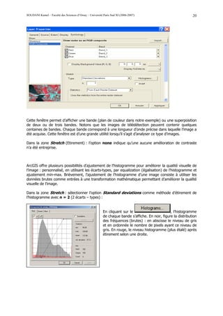 SOUDANI Kamel – Faculté des Sciences d’Orsay – Université Paris Sud XI (2006-2007)                               20




Cette fenêtre permet d’afficher une bande (plan de couleur dans notre exemple) ou une superposition
de deux ou de trois bandes. Notons que les images de télédétection peuvent contenir quelques
centaines de bandes. Chaque bande correspond à une longueur d’onde précise dans laquelle l’image a
été acquise. Cette fenêtre est d’une grande utilité lorsqu’il s’agit d’analyser ce type d’images.

Dans la zone Stretch (Etirement) : l’option none indique qu’une aucune amélioration de contraste
n’a été entreprise.



ArcGIS offre plusieurs possibilités d’ajustement de l’histogramme pour améliorer la qualité visuelle de
l’image : personnalisé, en utilisant les écarts-types, par equalization (égalisation) de l’histogramme et
ajustement min-max. Brièvement, l’ajustement de l’histogramme d’une image consiste à utiliser les
données brutes comme entrées à une transformation mathématique permettant d’améliorer la qualité
visuelle de l’image.

Dans la zone Stretch : sélectionner l’option Standard deviations comme méthode d’étirement de
l’histogramme avec n = 2 (2 écarts – types) :


                                                          En cliquant sur le                       , l’histogramme
                                                          de chaque bande s’affiche. En noir, figure la distribution
                                                          des fréquences (brutes) : en abscisse le niveau de gris
                                                          et en ordonnée le nombre de pixels ayant ce niveau de
                                                          gris. En rouge, le niveau histogramme (plus étalé) après
                                                          étirement selon une droite.
 