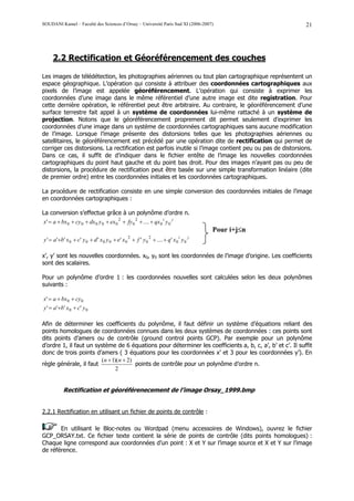 SOUDANI Kamel – Faculté des Sciences d’Orsay – Université Paris Sud XI (2006-2007)                         21




     2.2 Rectification et Géoréférencement des couches

Les images de télédétection, les photographies aériennes ou tout plan cartographique représentent un
espace géographique. L’opération qui consiste à attribuer des coordonnées cartographiques aux
pixels de l’image est appelée géoréférencement. L’opération qui consiste à exprimer les
coordonnées d’une image dans le même référentiel d’une autre image est dite registration. Pour
cette dernière opération, le référentiel peut être arbitraire. Au contraire, le géoréférencement d’une
surface terrestre fait appel à un système de coordonnées lui-même rattaché à un système de
projection. Notons que le géoréférencement proprement dit permet seulement d’exprimer les
coordonnées d’une image dans un système de coordonnées cartographiques sans aucune modification
de l’image. Lorsque l’image présente des distorsions telles que les photographies aériennes ou
satellitaires, le géoréférencement est précédé par une opération dite de rectification qui permet de
corriger ces distorsions. La rectification est parfois inutile si l’image contient peu ou pas de distorsions.
Dans ce cas, il suffit de d’indiquer dans le fichier entête de l’image les nouvelles coordonnées
cartographiques du point haut gauche et du point bas droit. Pour des images n’ayant pas ou peu de
distorsions, la procédure de rectification peut être basée sur une simple transformation linéaire (dite
de premier ordre) entre les coordonnées initiales et les coordonnées cartographiques.

La procédure de rectification consiste en une simple conversion des coordonnées initiales de l’image
en coordonnées cartographiques :

La conversion s’effectue grâce à un polynôme d’ordre n.
x' = a + bx 0 + cy 0 + dx 0 y 0 + ex 0 2 + fy 0 2 + .... + qx 0 i y 0 j
                                                                                    Pour i+j≤n
                                              2          2                i     j
y ' = a'+b' x 0 + c' y 0 + d ' x 0 y 0 + e' x 0 + f ' y 0 + .... + q' x 0 y 0

x’, y’ sont les nouvelles coordonnées. x0, y0 sont les coordonnées de l’image d’origine. Les coefficients
sont des scalaires.

Pour un polynôme d’ordre 1 : les coordonnées nouvelles sont calculées selon les deux polynômes
suivants :

x' = a + bx 0 + cy 0
y ' = a '+b' x 0 + c' y 0

Afin de déterminer les coefficients du polynôme, il faut définir un système d’équations reliant des
points homologues de coordonnées connues dans les deux systèmes de coordonnées : ces points sont
dits points d’amers ou de contrôle (ground control points GCP). Par exemple pour un polynôme
d’ordre 1, il faut un système de 6 équations pour déterminer les coefficients a, b, c, a’, b’ et c’. Il suffit
donc de trois points d’amers ( 3 équations pour les coordonnées x’ et 3 pour les coordonnées y’). En
                        (n + 1)(n + 2)
règle générale, il faut                points de contrôle pour un polynôme d’ordre n.
                               2


           Rectification et géoréférenecement de l’image Orsay_1999.bmp


2.2.1 Rectification en utilisant un fichier de points de contrôle :

       En utilisant le Bloc-notes ou Wordpad (menu accessoires de Windows), ouvrez le fichier
GCP_ORSAY.txt. Ce fichier texte contient la série de points de contrôle (dits points homologues) :
Chaque ligne correspond aux coordonnées d’un point : X et Y sur l’image source et X et Y sur l’image
de référence.
 