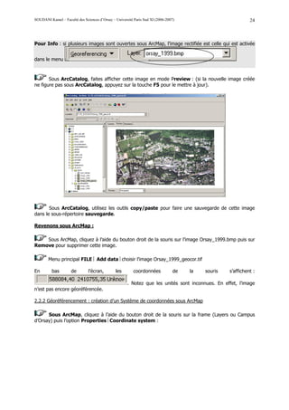 SOUDANI Kamel – Faculté des Sciences d’Orsay – Université Paris Sud XI (2006-2007)                            24



Pour Info : si plusieurs images sont ouvertes sous ArcMap, l’image rectifiée est celle qui est activée


dans le menu



       Sous ArcCatalog, faites afficher cette image en mode Preview : (si la nouvelle image créée
ne figure pas sous ArcCatalog, appuyez sur la touche F5 pour le mettre à jour).




       Sous ArcCatalog, utilisez les outils copy/paste pour faire une sauvegarde de cette image
dans le sous-répertoire sauvegarde.

Revenons sous ArcMap :

    Sous ArcMap, cliquez à l’aide du bouton droit de la souris sur l’image Orsay_1999.bmp puis sur
Remove pour supprimer cette image.

        Menu principal FILE  Add data choisir l’image Orsay_1999_geocor.tif

En        bas        de        l’écran,        les        coordonnées            de   la   souris   s’affichent :

                                                      . Notez que les unités sont inconnues. En effet, l’image
n’est pas encore géoréférencée.

2.2.2 Géoréférencement : création d’un Système de coordonnées sous ArcMap

      Sous ArcMap, cliquez à l’aide du bouton droit de la souris sur la frame (Layers ou Campus
d’Orsay) puis l’option Properties Coordinate system :
 