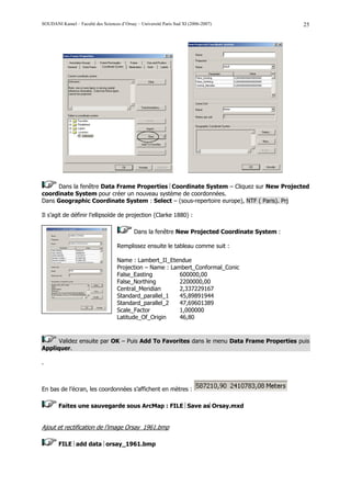 SOUDANI Kamel – Faculté des Sciences d’Orsay – Université Paris Sud XI (2006-2007)              25




     Dans la fenêtre Data Frame Properties Coordinate System – Cliquez sur New Projected
coordinate System pour créer un nouveau système de coordonnées.
Dans Geographic Coordinate System : Select – (sous-repertoire europe), NTF ( Paris). Prj

Il s’agit de définir l’ellipsoïde de projection (Clarke 1880) :

                                            Dans la fenêtre New Projected Coordinate System :

                                    Remplissez ensuite le tableau comme suit :

                                    Name : Lambert_II_Etendue
                                    Projection – Name : Lambert_Conformal_Conic
                                    False_Easting          600000,00
                                    False_Northing         2200000,00
                                    Central_Meridian       2,337229167
                                    Standard_parallel_1    45,89891944
                                    Standard_parallel_2    47,69601389
                                    Scale_Factor           1,000000
                                    Latitude_Of_Origin     46,80



      Validez ensuite par OK – Puis Add To Favorites dans le menu Data Frame Properties puis
Appliquer.

.



En bas de l’écran, les coordonnées s’affichent en mètres :

        Faites une sauvegarde sous ArcMap : FILE Save asOrsay.mxd


Ajout et rectification de l’image Orsay_1961.bmp

        FILE add data orsay_1961.bmp
 