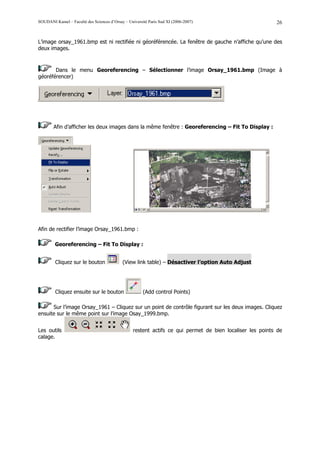 SOUDANI Kamel – Faculté des Sciences d’Orsay – Université Paris Sud XI (2006-2007)                         26


L’image orsay_1961.bmp est ni rectifiée ni géoréférencée. La fenêtre de gauche n’affiche qu’une des
deux images.



       Dans le menu Georeferencing – Sélectionner l’image Orsay_1961.bmp (Image à
géoréférencer)




        Afin d’afficher les deux images dans la même fenêtre : Georeferencing – Fit To Display :




Afin de rectifier l’image Orsay_1961.bmp :

        Georeferencing – Fit To Display :


         Cliquez sur le bouton              (View link table) – Désactiver l’option Auto Adjust




         Cliquez ensuite sur le bouton                 (Add control Points)

      Sur l’image Orsay_1961 – Cliquez sur un point de contrôle figurant sur les deux images. Cliquez
ensuite sur le même point sur l’image Osay_1999.bmp.


Les outils                                        restent actifs ce qui permet de bien localiser les points de
calage.
 