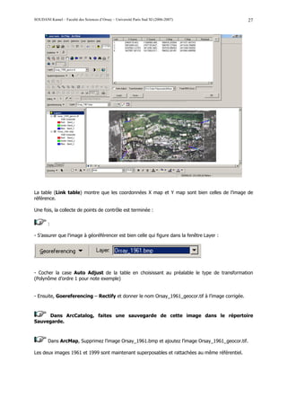 SOUDANI Kamel – Faculté des Sciences d’Orsay – Université Paris Sud XI (2006-2007)                27




La table (Link table) montre que les coordonnées X map et Y map sont bien celles de l’image de
référence.

Une fois, la collecte de points de contrôle est terminée :

        :

- S’assurer que l’image à géoréférencer est bien celle qui figure dans la fenêtre Layer :




- Cocher la case Auto Adjust de la table en choisissant au préalable le type de transformation
(Polynôme d’ordre 1 pour note exemple)


- Ensuite, Goereferencing – Rectify et donner le nom Orsay_1961_geocor.tif à l’image corrigée.



     Dans ArcCatalog, faites une sauvegarde de cette image dans le répertoire
Sauvegarde.



        Dans ArcMap, Supprimez l’image Orsay_1961.bmp et ajoutez l’image Orsay_1961_geocor.tif.

Les deux images 1961 et 1999 sont maintenant superposables et rattachées au même référentiel.
 