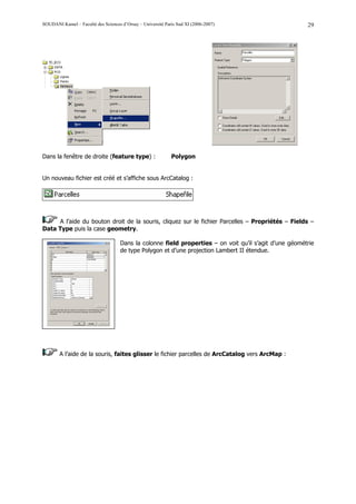 SOUDANI Kamel – Faculté des Sciences d’Orsay – Université Paris Sud XI (2006-2007)                       29




Dans la fenêtre de droite (feature type) :                   Polygon


Un nouveau fichier est créé et s’affiche sous ArcCatalog :




     A l’aide du bouton droit de la souris, cliquez sur le fichier Parcelles – Propriétés – Fields –
Data Type puis la case geometry.

                                     Dans la colonne field properties – on voit qu’il s’agit d’une géométrie
                                     de type Polygon et d’une projection Lambert II étendue.




        A l’aide de la souris, faites glisser le fichier parcelles de ArcCatalog vers ArcMap :
 
