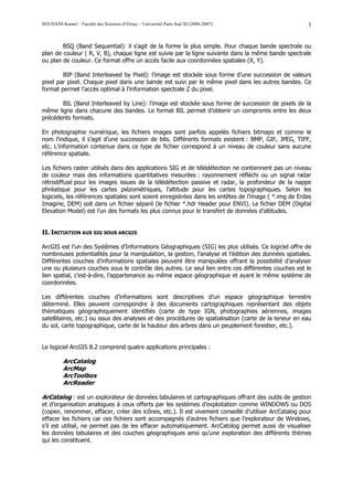 SOUDANI Kamel – Faculté des Sciences d’Orsay – Université Paris Sud XI (2006-2007)                     3


        BSQ (Band Sequential): il s’agit de la forme la plus simple. Pour chaque bande spectrale ou
plan de couleur ( R, V, B), chaque ligne est suivie par la ligne suivante dans la même bande spectrale
ou plan de couleur. Ce format offre un accès facile aux coordonnées spatiales (X, Y).

        BIP (Band Interleaved by Pixel): l’image est stockée sous forme d’une succession de valeurs
pixel par pixel. Chaque pixel dans une bande est suivi par le même pixel dans les autres bandes. Ce
format permet l’accès optimal à l’information spectrale Z du pixel.

       BIL (Band Interleaved by Line): l’image est stockée sous forme de succession de pixels de la
même ligne dans chacune des bandes. Le format BIL permet d’obtenir un compromis entre les deux
précédents formats.

En photographie numérique, les fichiers images sont parfois appelés fichiers bitmaps et comme le
nom l’indique, il s’agit d’une succession de bits. Différents formats existent : BMP, GIF, JPEG, TIFF,
etc. L’information contenue dans ce type de fichier correspond à un niveau de couleur sans aucune
référence spatiale.

Les fichiers raster utilisés dans des applications SIG et de télédétection ne contiennent pas un niveau
de couleur mais des informations quantitatives mesurées : rayonnement réfléchi ou un signal radar
rétrodiffusé pour les images issues de la télédétection passive et radar, la profondeur de la nappe
phréatique pour les cartes piézométriques, l’altitude pour les cartes topographiques. Selon les
logiciels, les références spatiales sont soient enregistrées dans les entêtes de l’image ( *.img de Erdas
Imagine, DEM) soit dans un fichier séparé (le fichier *.hdr Header pour ENVI). Le fichier DEM (Digital
Elevation Model) est l’un des formats les plus connus pour le transfert de données d’altitudes.


II. INITIATION AUX SIG SOUS ARCGIS

ArcGIS est l’un des Systèmes d’Informations Géographiques (SIG) les plus utilisés. Ce logiciel offre de
nombreuses potentialités pour la manipulation, la gestion, l’analyse et l’édition des données spatiales.
Différentes couches d’informations spatiales peuvent être manipulées offrant la possibilité d’analyser
une ou plusieurs couches sous le contrôle des autres. Le seul lien entre ces différentes couches est le
lien spatial, c'est-à-dire, l’appartenance au même espace géographique et ayant le même système de
coordonnées.

Les différentes couches d’informations sont descriptives d’un espace géographique terrestre
déterminé. Elles peuvent correspondre à des documents cartographiques représentant des objets
thématiques géographiquement identifiés (carte de type IGN, photographies aériennes, images
satellitaires, etc.) ou issus des analyses et des procédures de spatialisation (carte de la teneur en eau
du sol, carte topographique, carte de la hauteur des arbres dans un peuplement forestier, etc.).


Le logiciel ArcGIS 8.2 comprend quatre applications principales :

          ArcCatalog
          ArcMap
          ArcToolbox
          ArcReader

ArCatalog : est un explorateur de données tabulaires et cartographiques offrant des outils de gestion
et d’organisation analogues à ceux offerts par les systèmes d’exploitation comme WINDOWS ou DOS
(copier, renommer, effacer, créer des icônes, etc.). Il est vivement conseillé d’utiliser ArcCatalog pour
effacer les fichiers car ces fichiers sont accompagnés d’autres fichiers que l’explorateur de Windows,
s’il est utilisé, ne permet pas de les effacer automatiquement. ArcCatolog permet aussi de visualiser
les données tabulaires et des couches géographiques ainsi qu’une exploration des différents thèmes
qui les constituent.
 
