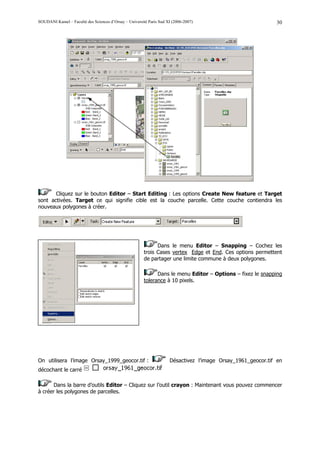 SOUDANI Kamel – Faculté des Sciences d’Orsay – Université Paris Sud XI (2006-2007)                           30




       Cliquez sur le bouton Editor – Start Editing : Les options Create New feature et Target
sont activées. Target ce qui signifie cible est la couche parcelle. Cette couche contiendra les
nouveaux polygones à créer.




                                                              Dans le menu Editor – Snapping – Cochez les
                                                        trois Cases vertex Edge et End. Ces options permettent
                                                        de partager une limite commune à deux polygones.

                                                              Dans le menu Editor – Options – fixez le snapping
                                                        tolerance à 10 pixels.




On utilisera l’image Orsay_1999_geocor.tif :                         Désactivez l’image Orsay_1961_geocor.tif en
décochant le carré

      Dans la barre d’outils Editor – Cliquez sur l’outil crayon : Maintenant vous pouvez commencer
à créer les polygones de parcelles.
 