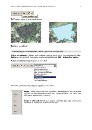 SOUDANI Kamel – Faculté des Sciences d’Orsay – Université Paris Sud XI (2006-2007)                 31




        Cliquez autour de la parcelle à délimiter




Quelques opérations :


La couche polygone doit être en mode d’édition (option Start Editing active)

Effacer un polygone –: Cliquez sur le polygone concerné puis la touche Supp du clavier ou Edit –
Delete du menu principal. Vous pouvez annuler cette opération par Edit – Undo delete feature.

Autres opérations : disponibles dans le menu Task




Principales opérations ur les polygones à partir du menu Editor


                        Merge : Permet de combiner deux ou plusieurs polygones en un seul. La table de
                        données est automatiquement mise à jour. Utilisez la touche ⇑ du clavier pour
                        sélectionner les polygones à combiner.


                        Union et Intersect utilisent deux couches vectorielles pour créer une nouvelle
                        résultante de l’intersection ou de l’union des deux.
 