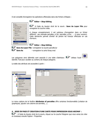 SOUDANI Kamel – Faculté des Sciences d’Orsay – Université Paris Sud XI (2006-2007)                         32




Il est conseillé d’enregistrer les opérations effectuées dans des fichiers d’étapes :

                                      Editor – Stop Editing

                                     A l’aide du bouton droit de la souris : Save As Layer File pour
                              enregistrer la couche créée.

                              A chaque enregistrement, il est judicieux d’enregistrer dans un fichier
                              différent : par exemple parcelles_v1.lyr, parcelles_v2.lyr, …. (v pour version).
                              Cette démarche permet d’éviter de perdre les travaux effectués en cas
                              d’erreurs.



                                      Editor – Stop Editing
        Save As Layer File - enregistrer la couche parcelle.lyr
        Save As                   - enregistrer la carte Orsay.mxd



Les polygones ainsi délimités sont associés à une table d’attributs :                  Utilisez l’outil
Identify Tool pour accéder au contenu de chaque polygone.

La table des attributs est accessible à partir :




Le menu options de la fenêtre Attributes of parcelles offre certaines fonctionnalités (création de
graphiques, ajouter une colonne de données,…).



4. MISE EN PAGE ET CREATION D’UNE CARTE POUR IMPRESSION SOUS ARCMAP :
       : A l’aide du bouton droit de la souris, cliquez sur la couche Polygone que vous venez de créer
et choisissez ensuite l’option - Properties
 