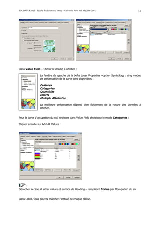 SOUDANI Kamel – Faculté des Sciences d’Orsay – Université Paris Sud XI (2006-2007)                 33




Dans Value Field – Choisir le champ à afficher :

                      La fenêtre de gauche de la boîte Layer Properties –option Symbology : cinq modes
                      de présentation de la carte sont disponibles :

                      Features
                      Categories
                      Quantities
                      Charts
                      Multiple Attributes

                      La meilleure présentation dépend bien évidement de la nature des données à
                      afficher.


Pour la carte d’occupation du sol, choissez dans Value Field choisissez le mode Categories :

Cliquez ensuite sur Add All Values :




     :
Décocher la case all other values et en face de Heading – remplacez Corine par Occupation du sol


Dans Label, vous pouvez modifier l’intitulé de chaque classe.
 