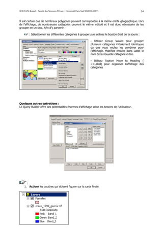 SOUDANI Kamel – Faculté des Sciences d’Orsay – Université Paris Sud XI (2006-2007)                                 34


Il est certain que de nombreux polygones peuvent correspondre à la même entité géographique. Lors
de l’affichage, de nombreuses catégories peuvent le même intitulé et il est donc nécessaire de les
grouper en un seul. Afin d’y parvenir :

          : Sélectionner les différentes catégories à grouper puis utilisez le bouton droit de la souris :

                                                                          - Utilisez Group Values pour grouper
                                                                          plusieurs catégories initialement identiques
                                                                          ou que vous voulez les combiner pour
                                                                          l’affichage. Modifiez ensuite dans Label le
                                                                          nom de la nouvelle catégorie créée.

                                                                          - Utilisez l’option Move to Heading (
                                                                          =>Label) pour organiser l’affichage des
                                                                          catégories




Quelques autres opérations :
Le Query Builder offre des potentialités énormes d’affichage selon les besoins de l’utilisateur.




       :
     1. Activer les couches qui doivent figurer sur la carte finale
 